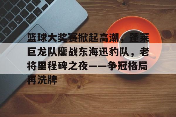 爱游戏APP-篮球大奖赛掀起高潮，蓬莱巨龙队鏖战东海迅豹队，老将里程碑之夜——争冠格局再洗牌的简单介绍