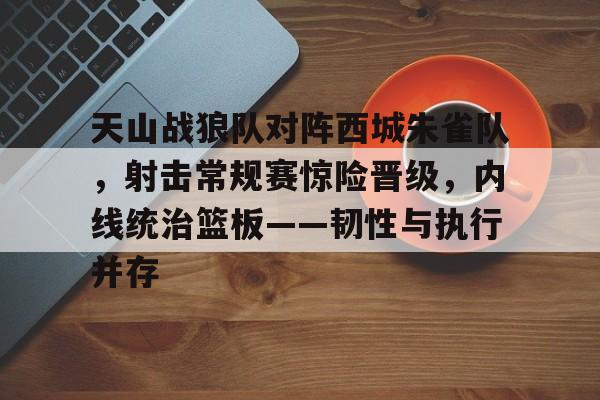 爱游戏APP-天山战狼队对阵西城朱雀队,射击常规赛惊险晋级,内线统治篮板——韧性与执行并存